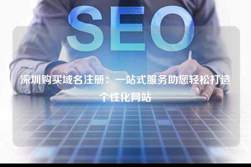 深圳购买域名注册：一站式服务助您轻松打造个性化网站