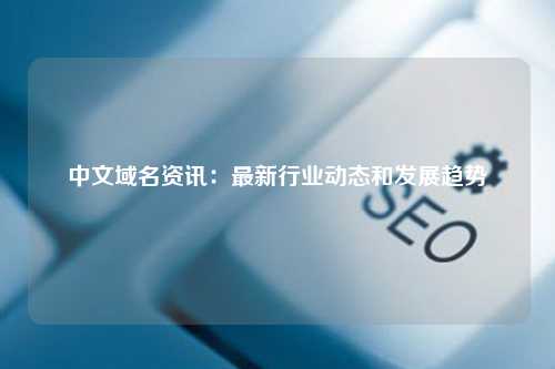中文域名资讯：最新行业动态和发展趋势
